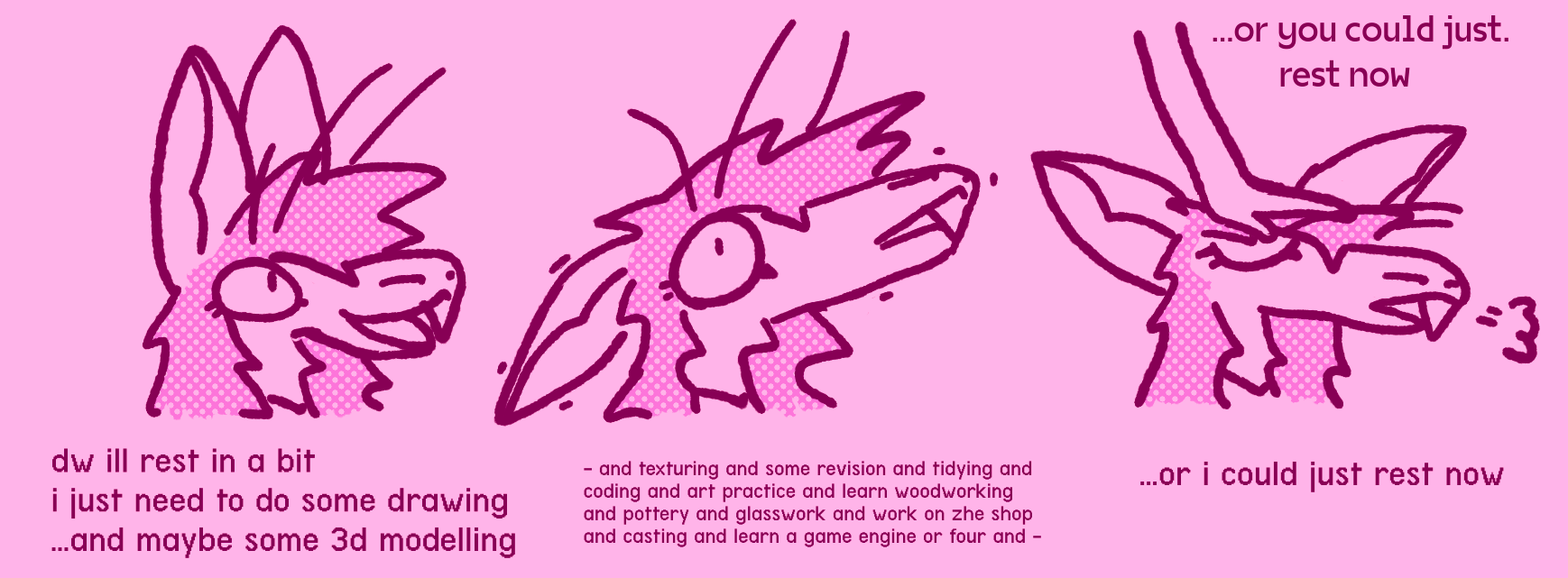 three drawing sequence / me talking happily: dw ill rest in a bit, i just need to do some drawing ...and maybe some 3d modelling / me panicking: - and texturing and some revision and tidying and coding and art practice and learn woodworking and pottery and glasswork and work on zhe shop and casting and learn a game engine or four and -/ a hand patting me on the head from above: ...or you could just. rest now. me calming down and sighing: ...or i could just rest now